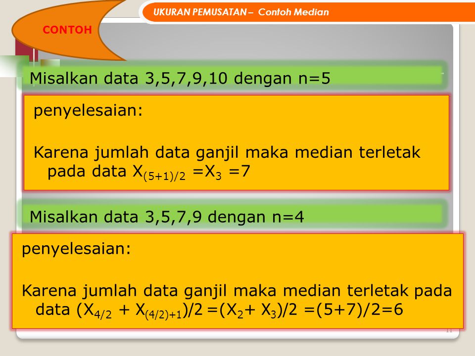 11 Misalkan data 3,5,7,9,10 dengan n=5 penyelesaian: Karena jumlah data ganjil maka median terletak pada data X (5+1)/2 =X 3 =7 UKURAN PEMUSATAN – Contoh Median Misalkan data 3,5,7,9 dengan n=4 penyelesaian: Karena jumlah data ganjil maka median terletak pada data (X 4/2 + X (4/2)+1 )/2 =(X 2 + X 3 )/2 =(5+7)/2=6 CONTOH