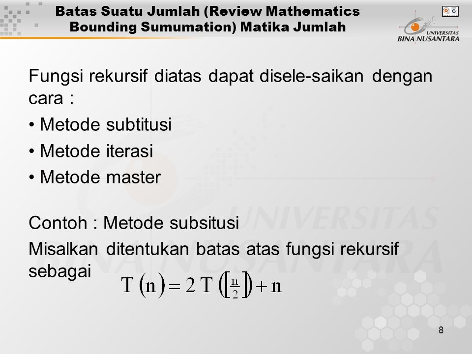 8 Batas Suatu Jumlah (Review Mathematics Bounding Sumumation) Matika Jumlah Fungsi rekursif diatas dapat disele-saikan dengan cara : Metode subtitusi Metode iterasi Metode master Contoh : Metode subsitusi Misalkan ditentukan batas atas fungsi rekursif sebagai