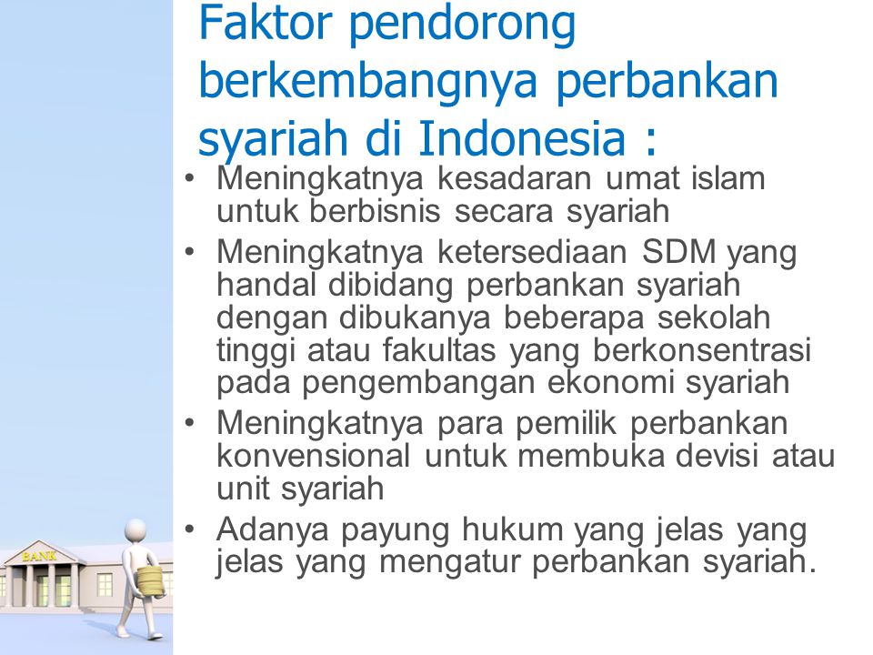 Faktor pendorong berkembangnya perbankan syariah di Indonesia : Meningkatnya kesadaran umat islam untuk berbisnis secara syariah Meningkatnya ketersediaan SDM yang handal dibidang perbankan syariah dengan dibukanya beberapa sekolah tinggi atau fakultas yang berkonsentrasi pada pengembangan ekonomi syariah Meningkatnya para pemilik perbankan konvensional untuk membuka devisi atau unit syariah Adanya payung hukum yang jelas yang jelas yang mengatur perbankan syariah.