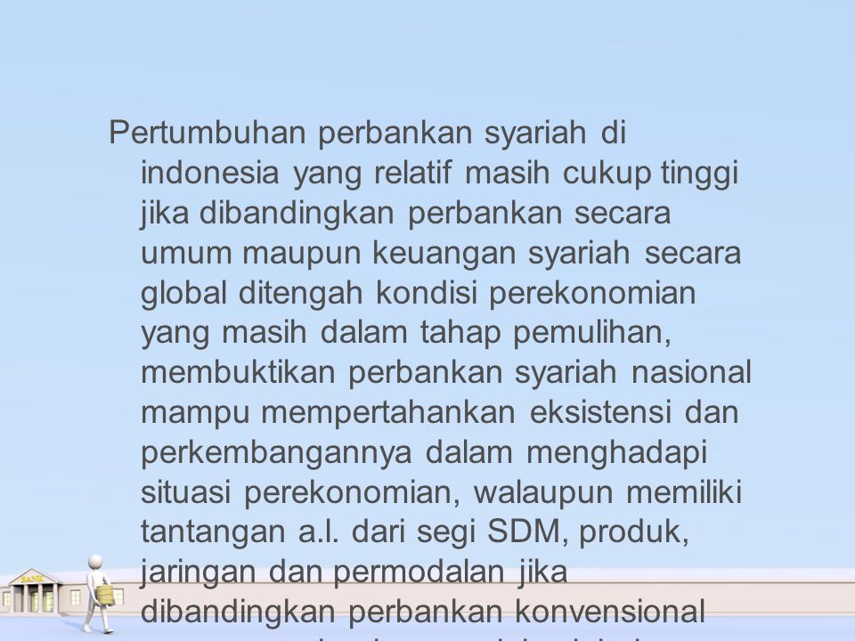Pertumbuhan perbankan syariah di indonesia yang relatif masih cukup tinggi jika dibandingkan perbankan secara umum maupun keuangan syariah secara global ditengah kondisi perekonomian yang masih dalam tahap pemulihan, membuktikan perbankan syariah nasional mampu mempertahankan eksistensi dan perkembangannya dalam menghadapi situasi perekonomian, walaupun memiliki tantangan a.l.