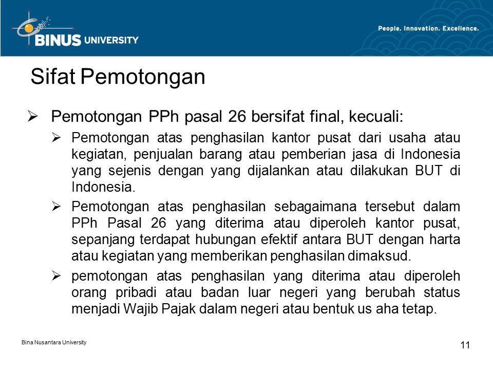 Bina Nusantara University 11 Sifat Pemotongan  Pemotongan PPh pasal 26 bersifat final, kecuali:  Pemotongan atas penghasilan kantor pusat dari usaha atau kegiatan, penjualan barang atau pemberian jasa di Indonesia yang sejenis dengan yang dijalankan atau dilakukan BUT di Indonesia.