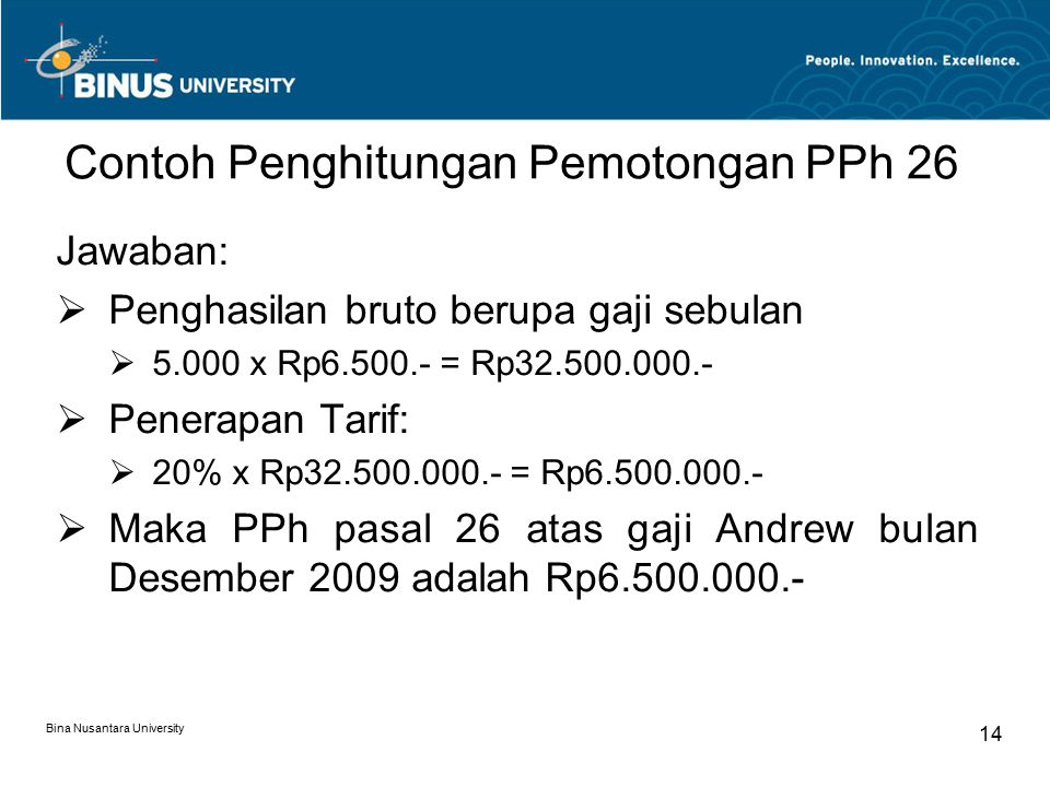 Bina Nusantara University 14 Contoh Penghitungan Pemotongan PPh 26 Jawaban:  Penghasilan bruto berupa gaji sebulan  x Rp = Rp  Penerapan Tarif:  20% x Rp = Rp  Maka PPh pasal 26 atas gaji Andrew bulan Desember 2009 adalah Rp