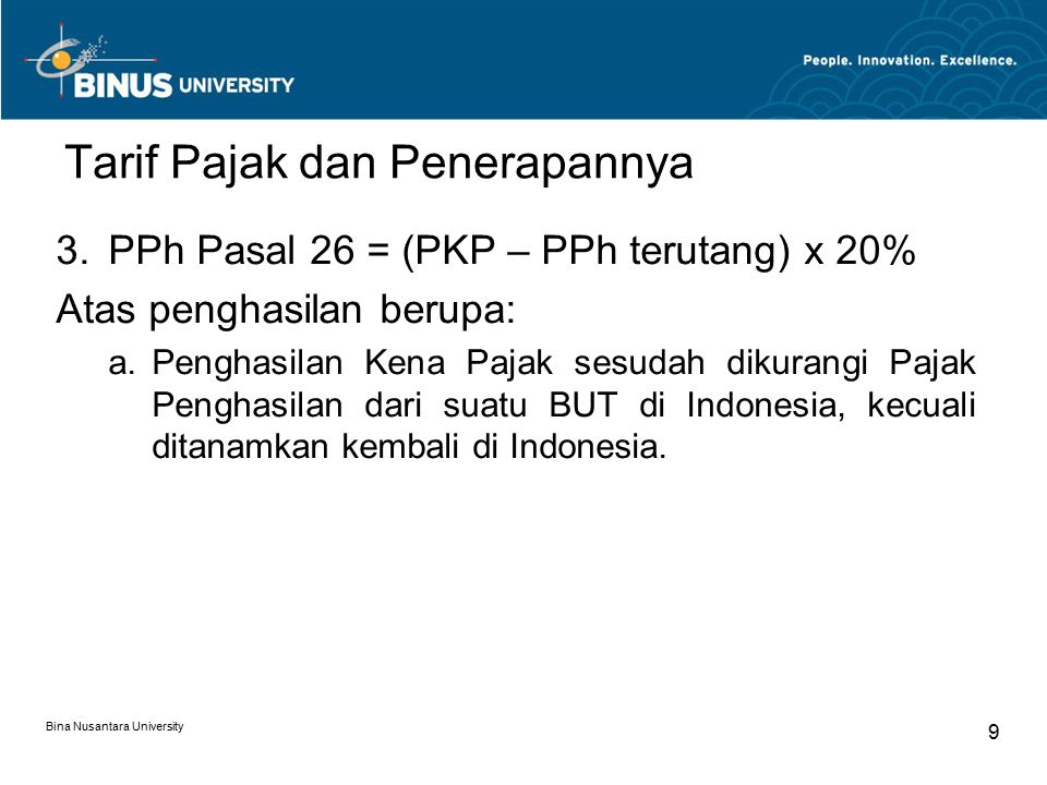 Bina Nusantara University 9 Tarif Pajak dan Penerapannya 3.PPh Pasal 26 = (PKP – PPh terutang) x 20% Atas penghasilan berupa: a.Penghasilan Kena Pajak sesudah dikurangi Pajak Penghasilan dari suatu BUT di Indonesia, kecuali ditanamkan kembali di Indonesia.