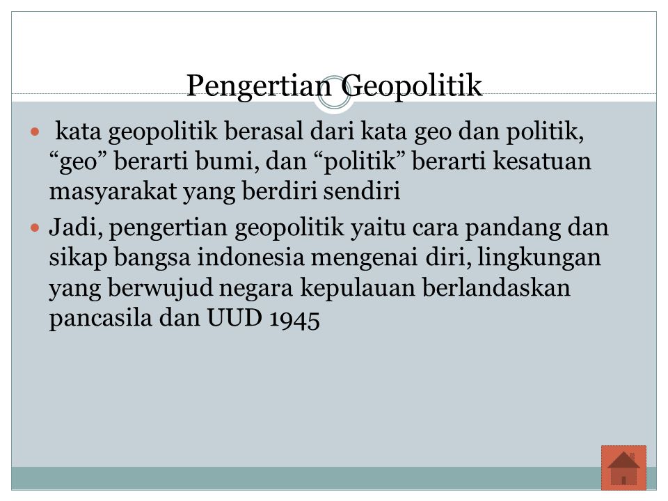 Pengertian Geopolitik kata geopolitik berasal dari kata geo dan politik, geo berarti bumi, dan politik berarti kesatuan masyarakat yang berdiri sendiri Jadi, pengertian geopolitik yaitu cara pandang dan sikap bangsa indonesia mengenai diri, lingkungan yang berwujud negara kepulauan berlandaskan pancasila dan UUD 1945