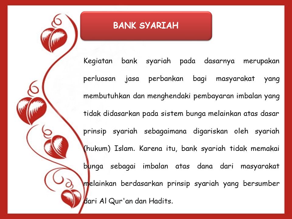 BANK SYARIAH Kegiatan bank syariah pada dasarnya merupakan perluasan jasa perbankan bagi masyarakat yang membutuhkan dan menghendaki pembayaran imbalan yang tidak didasarkan pada sistem bunga melainkan atas dasar prinsip syariah sebagaimana digariskan oleh syariah (hukum) Islam.