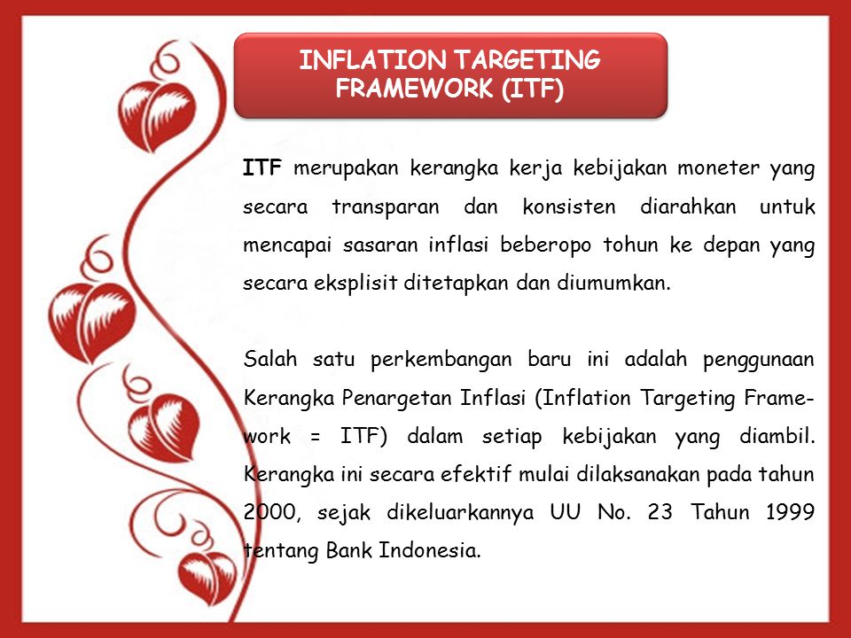 INFLATION TARGETING FRAMEWORK (ITF) ITF merupakan kerangka kerja kebijakan moneter yang secara transparan dan konsisten diarahkan untuk mencapai sasaran inflasi beberopo tohun ke depan yang secara eksplisit ditetapkan dan diumumkan.