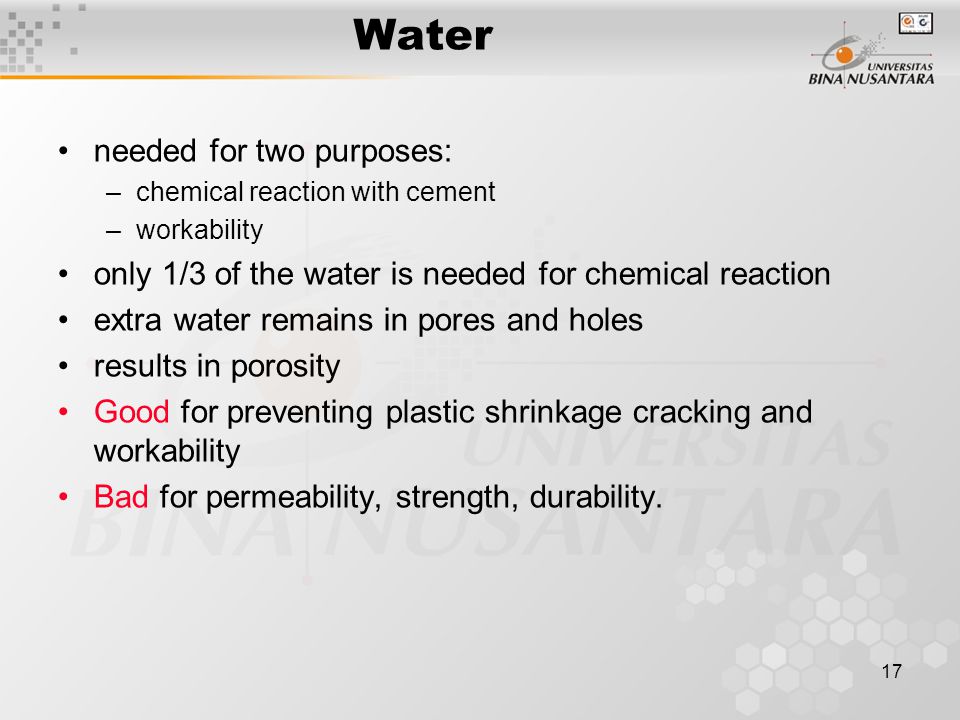 17 Water needed for two purposes: –chemical reaction with cement –workability only 1/3 of the water is needed for chemical reaction extra water remains in pores and holes results in porosity Good for preventing plastic shrinkage cracking and workability Bad for permeability, strength, durability.