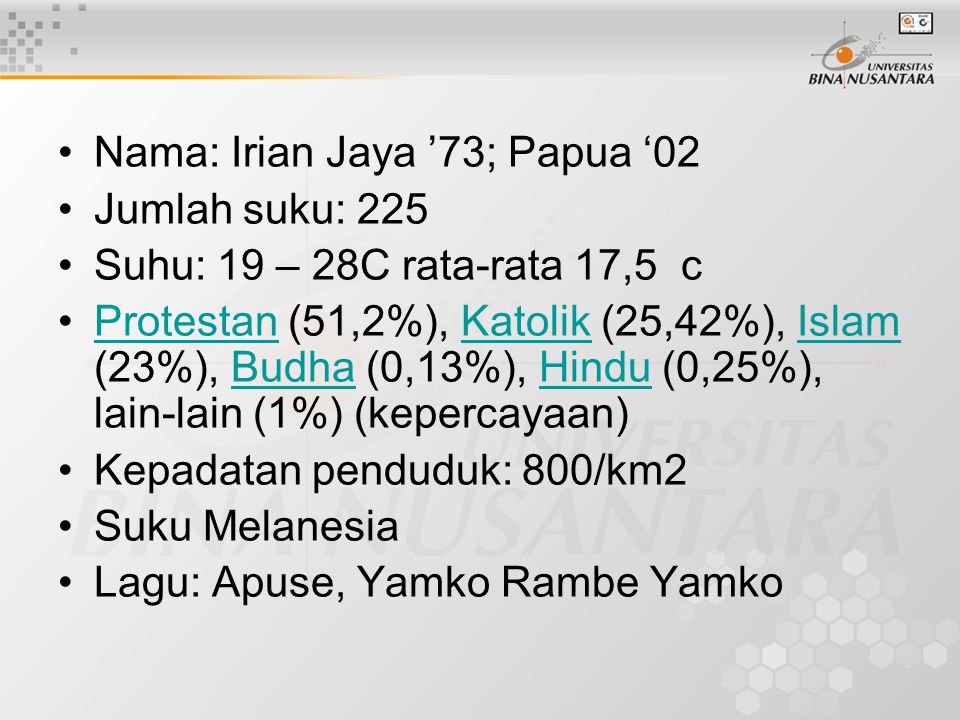 Nama: Irian Jaya ’73; Papua ‘02 Jumlah suku: 225 Suhu: 19 – 28C rata-rata 17,5 c Protestan (51,2%), Katolik (25,42%), Islam (23%), Budha (0,13%), Hindu (0,25%), lain-lain (1%) (kepercayaan)ProtestanKatolikIslamBudhaHindu Kepadatan penduduk: 800/km2 Suku Melanesia Lagu: Apuse, Yamko Rambe Yamko