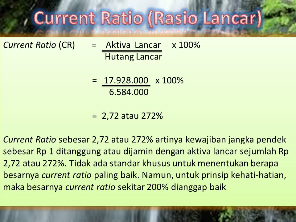 Current Ratio (CR)= Aktiva Lancar x 100% Hutang Lancar = x 100% = 2,72 atau 272% Current Ratio sebesar 2,72 atau 272% artinya kewajiban jangka pendek sebesar Rp 1 ditanggung atau dijamin dengan aktiva lancar sejumlah Rp 2,72 atau 272%.