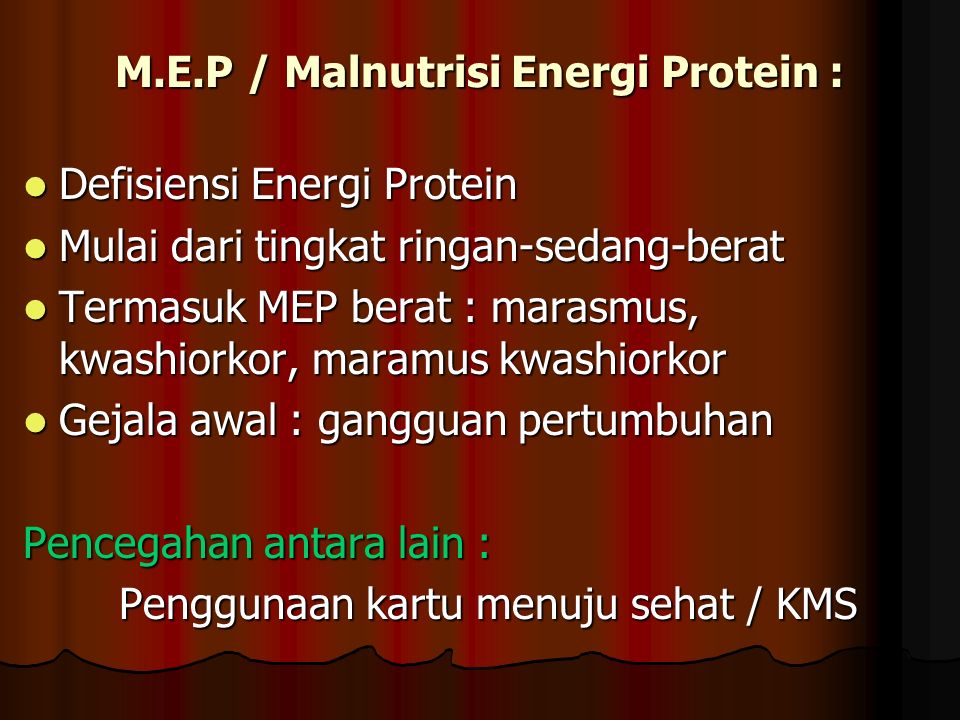 M.E.P / Malnutrisi Energi Protein : Defisiensi Energi Protein Defisiensi Energi Protein Mulai dari tingkat ringan-sedang-berat Mulai dari tingkat ringan-sedang-berat Termasuk MEP berat : marasmus, kwashiorkor, maramus kwashiorkor Termasuk MEP berat : marasmus, kwashiorkor, maramus kwashiorkor Gejala awal : gangguan pertumbuhan Gejala awal : gangguan pertumbuhan Pencegahan antara lain : Penggunaan kartu menuju sehat / KMS
