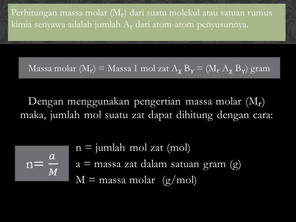 Dengan menggunakan pengertian massa molar (M) maka, jumlah mol suatu zat dapat dihitung dengan cara: n = jumlah mol zat (mol) a = massa zat dalam satuan gram (g) M = massa molar (g/mol) Perhitungan massa molar (M) dari suatu molekul atau satuan rumus kimia senyawa adalah jumlah A dari atom-atom penyusunnya.