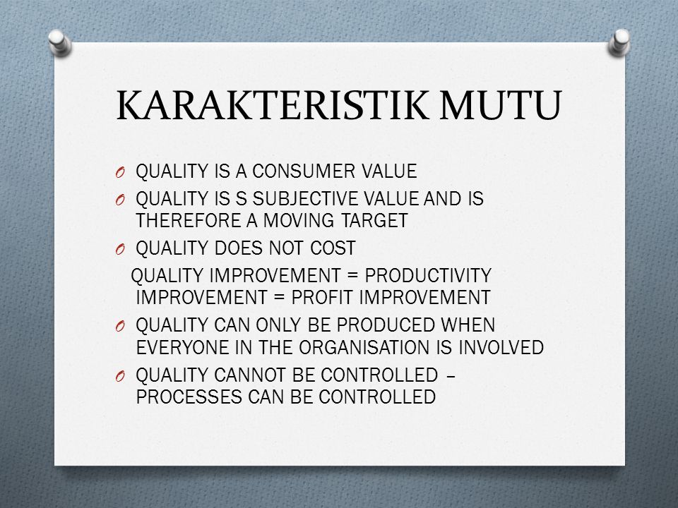 KARAKTERISTIK MUTU O QUALITY IS A CONSUMER VALUE O QUALITY IS S SUBJECTIVE VALUE AND IS THEREFORE A MOVING TARGET O QUALITY DOES NOT COST QUALITY IMPROVEMENT = PRODUCTIVITY IMPROVEMENT = PROFIT IMPROVEMENT O QUALITY CAN ONLY BE PRODUCED WHEN EVERYONE IN THE ORGANISATION IS INVOLVED O QUALITY CANNOT BE CONTROLLED – PROCESSES CAN BE CONTROLLED