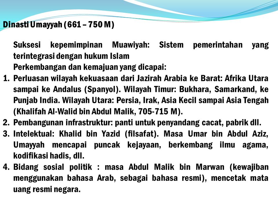 Dinasti Umayyah (661 – 750 M) Suksesi kepemimpinan Muawiyah: Sistem pemerintahan yang terintegrasi dengan hukum Islam Perkembangan dan kemajuan yang dicapai: 1.Perluasan wilayah kekuasaan dari Jazirah Arabia ke Barat: Afrika Utara sampai ke Andalus (Spanyol).