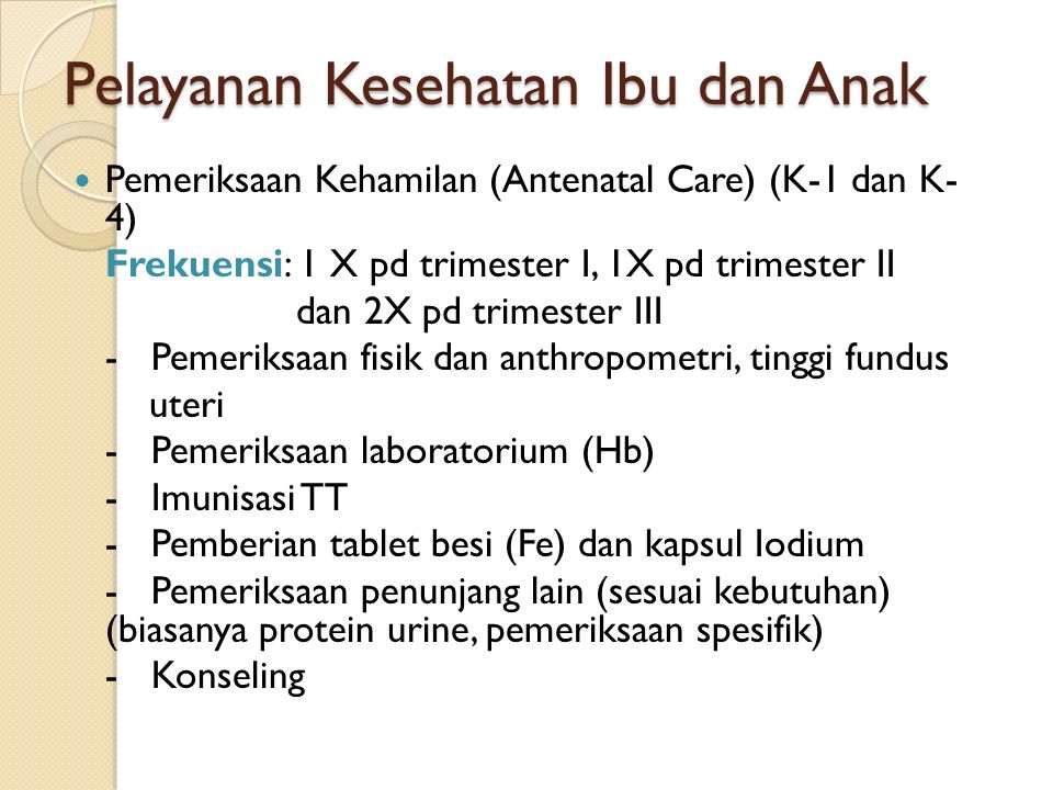 Pelayanan Kesehatan Ibu dan Anak Pemeriksaan Kehamilan (Antenatal Care) (K-1 dan K- 4) Frekuensi: 1 X pd trimester I, 1X pd trimester II dan 2X pd trimester III - Pemeriksaan fisik dan anthropometri, tinggi fundus uteri - Pemeriksaan laboratorium (Hb) - Imunisasi TT - Pemberian tablet besi (Fe) dan kapsul Iodium - Pemeriksaan penunjang lain (sesuai kebutuhan) (biasanya protein urine, pemeriksaan spesifik) - Konseling