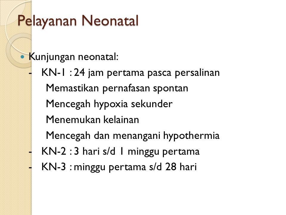 Pelayanan Neonatal Kunjungan neonatal: - KN-1 : 24 jam pertama pasca persalinan Memastikan pernafasan spontan Mencegah hypoxia sekunder Menemukan kelainan Mencegah dan menangani hypothermia - KN-2 : 3 hari s/d 1 minggu pertama - KN-3 : minggu pertama s/d 28 hari