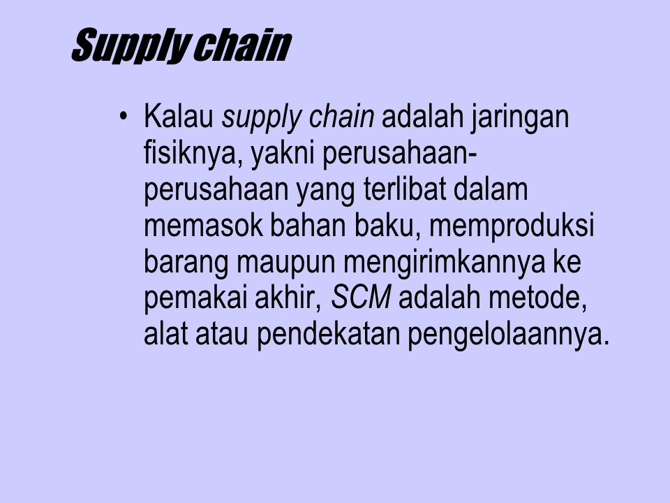 Supply chain Kalau supply chain adalah jaringan fisiknya, yakni perusahaan- perusahaan yang terlibat dalam memasok bahan baku, memproduksi barang maupun mengirimkannya ke pemakai akhir, SCM adalah metode, alat atau pendekatan pengelolaannya.