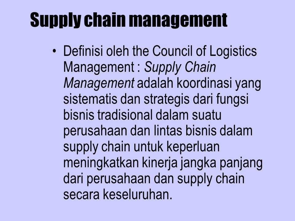 Supply chain management Definisi oleh the Council of Logistics Management : Supply Chain Management adalah koordinasi yang sistematis dan strategis dari fungsi bisnis tradisional dalam suatu perusahaan dan lintas bisnis dalam supply chain untuk keperluan meningkatkan kinerja jangka panjang dari perusahaan dan supply chain secara keseluruhan.