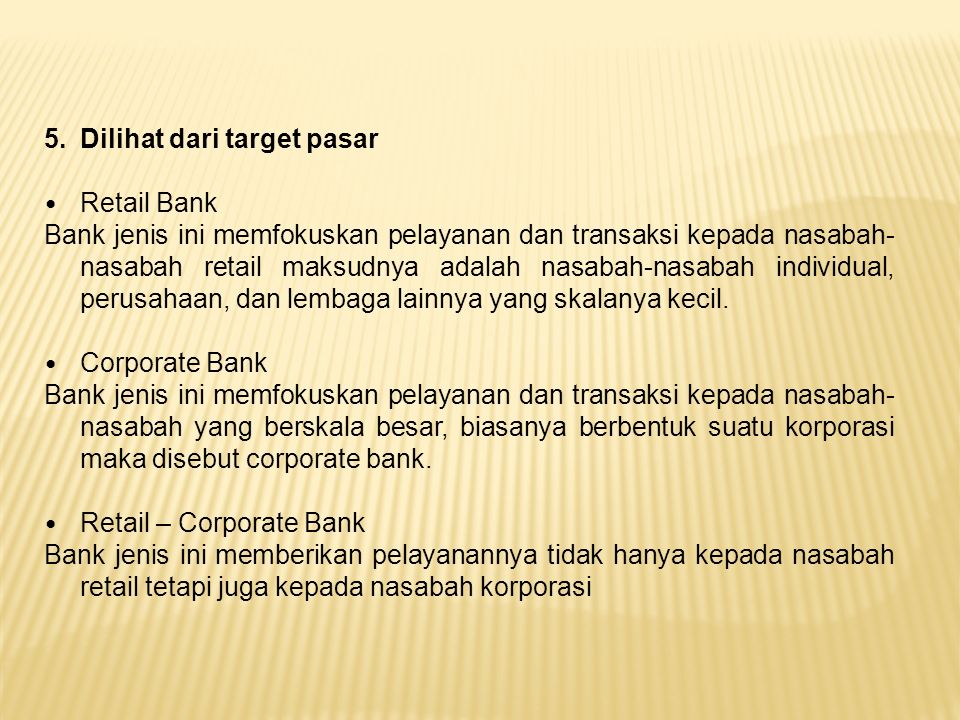 5.Dilihat dari target pasar Retail Bank Bank jenis ini memfokuskan pelayanan dan transaksi kepada nasabah- nasabah retail maksudnya adalah nasabah-nasabah individual, perusahaan, dan lembaga lainnya yang skalanya kecil.