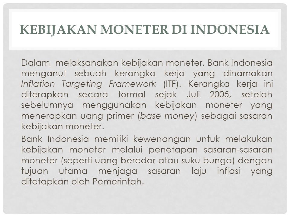 KEBIJAKAN MONETER DI INDONESIA Dalam melaksanakan kebijakan moneter, Bank Indonesia menganut sebuah kerangka kerja yang dinamakan Inflation Targeting Framework (ITF).