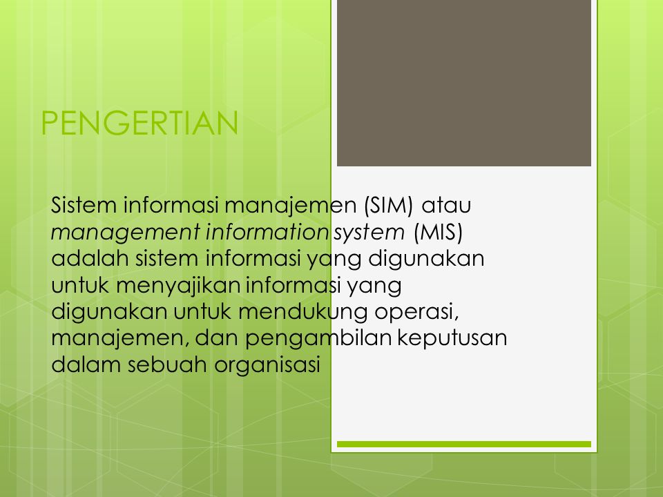 PENGERTIAN Sistem informasi manajemen (SIM) atau management information system (MIS) adalah sistem informasi yang digunakan untuk menyajikan informasi yang digunakan untuk mendukung operasi, manajemen, dan pengambilan keputusan dalam sebuah organisasi