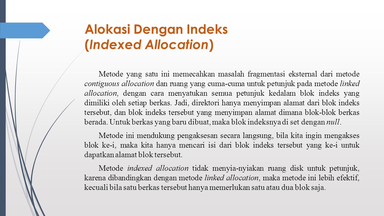 Alokasi Dengan Indeks ( Indexed Allocation ) Metode yang satu ini memecahkan masalah fragmentasi eksternal dari metode contiguous allocation dan ruang yang cuma-cuma untuk petunjuk pada metode linked allocation, dengan cara menyatukan semua petunjuk kedalam blok indeks yang dimiliki oleh setiap berkas.