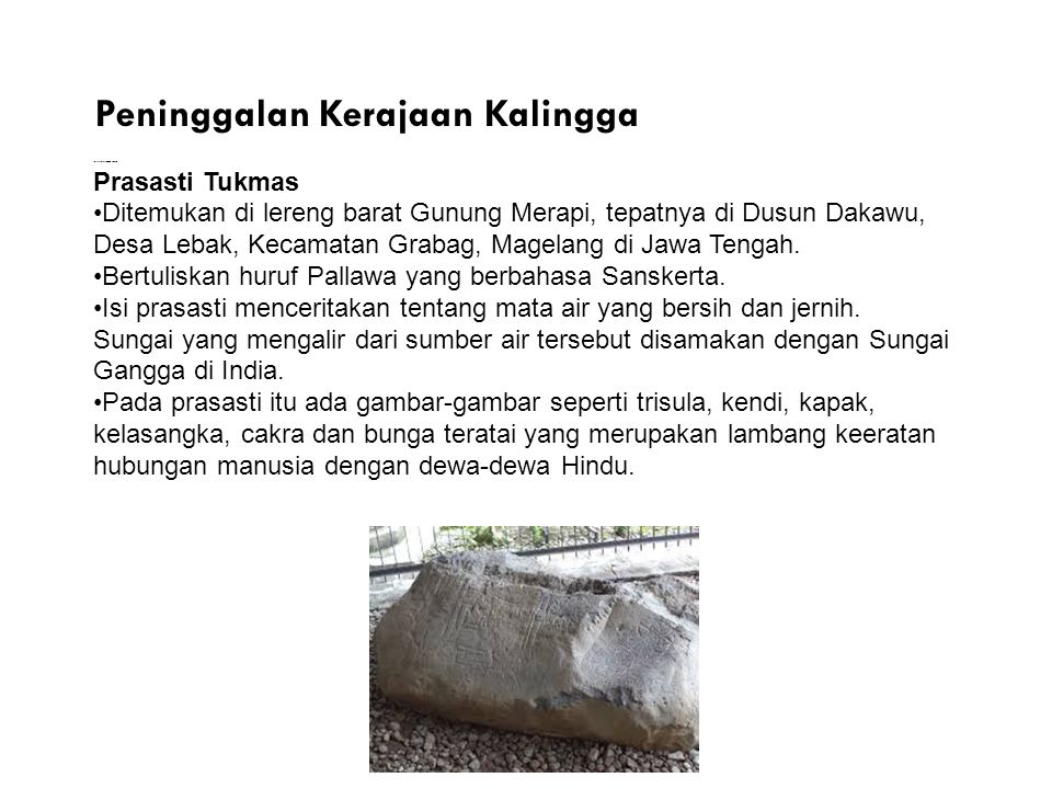 Peninggalan Kerajaan Kalingga Prasasti Tukmas Ditemukan di lereng barat Gunung Merapi, tepatnya di Dusun Dakawu, Desa Lebak, Kecamatan Grabag, Magelang di Jawa Tengah.