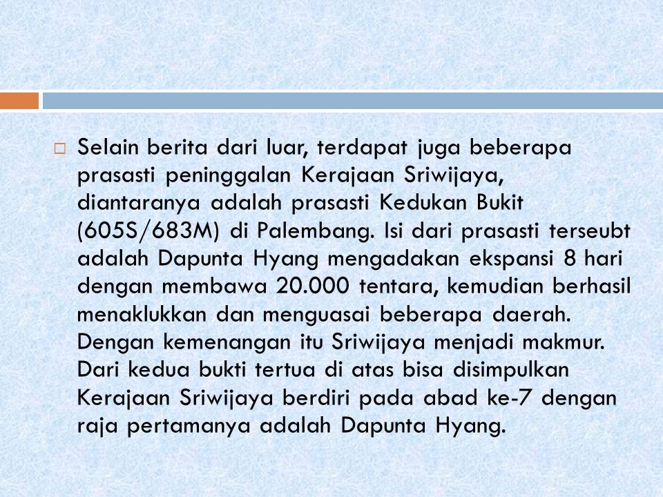  Selain berita dari luar, terdapat juga beberapa prasasti peninggalan Kerajaan Sriwijaya, diantaranya adalah prasasti Kedukan Bukit (605S/683M) di Palembang.