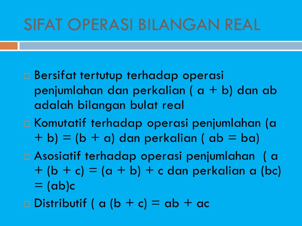 SIFAT OPERASI BILANGAN REAL  Bersifat tertutup terhadap operasi penjumlahan dan perkalian ( a + b) dan ab adalah bilangan bulat real  Komutatif terhadap operasi penjumlahan (a + b) = (b + a) dan perkalian ( ab = ba)  Asosiatif terhadap operasi penjumlahan ( a + (b + c) = (a + b) + c dan perkalian a (bc) = (ab)c  Distributif ( a (b + c) = ab + ac