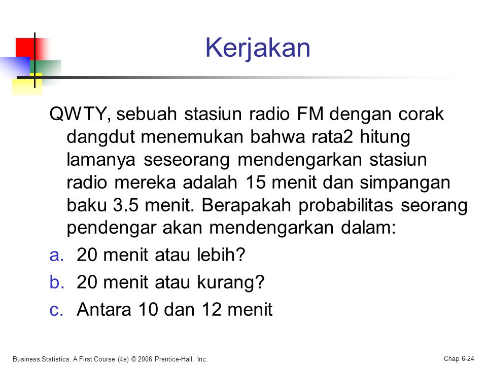 Kerjakan QWTY, sebuah stasiun radio FM dengan corak dangdut menemukan bahwa rata2 hitung lamanya seseorang mendengarkan stasiun radio mereka adalah 15 menit dan simpangan baku 3.5 menit.