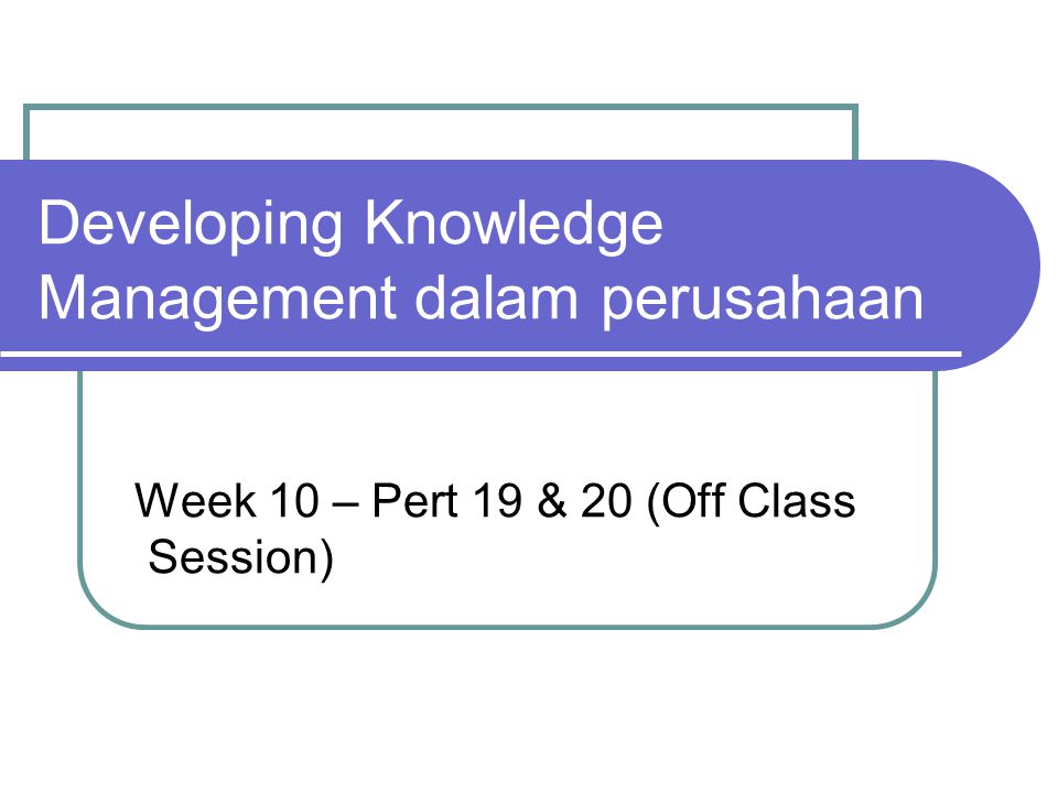 Developing Knowledge Management dalam perusahaan Week 10 – Pert 19 & 20 (Off Class Session)