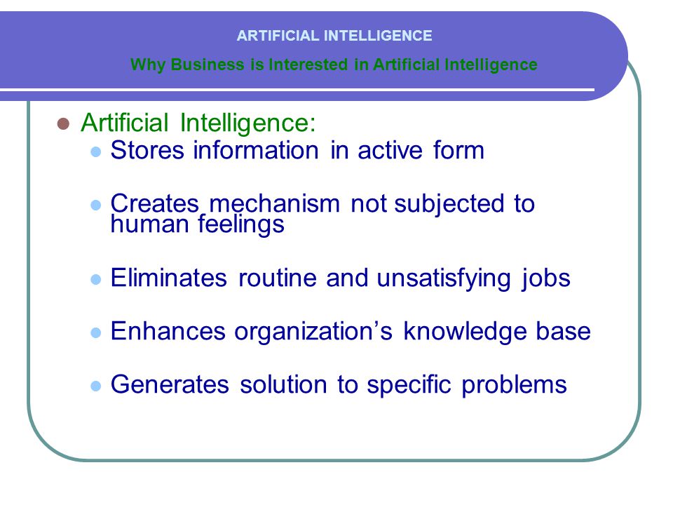  Artificial Intelligence:  Stores information in active form  Creates mechanism not subjected to human feelings  Eliminates routine and unsatisfying jobs  Enhances organization’s knowledge base  Generates solution to specific problems Why Business is Interested in Artificial Intelligence ARTIFICIAL INTELLIGENCE