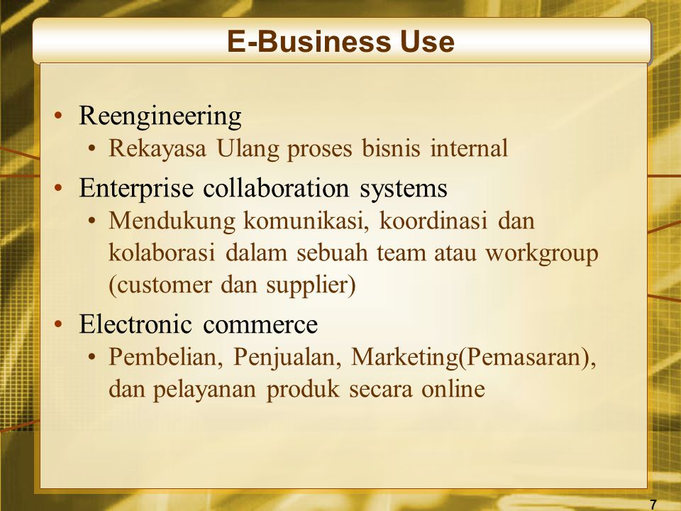 7 E-Business Use •Reengineering •Rekayasa Ulang proses bisnis internal •Enterprise collaboration systems •Mendukung komunikasi, koordinasi dan kolaborasi dalam sebuah team atau workgroup (customer dan supplier) •Electronic commerce •Pembelian, Penjualan, Marketing(Pemasaran), dan pelayanan produk secara online