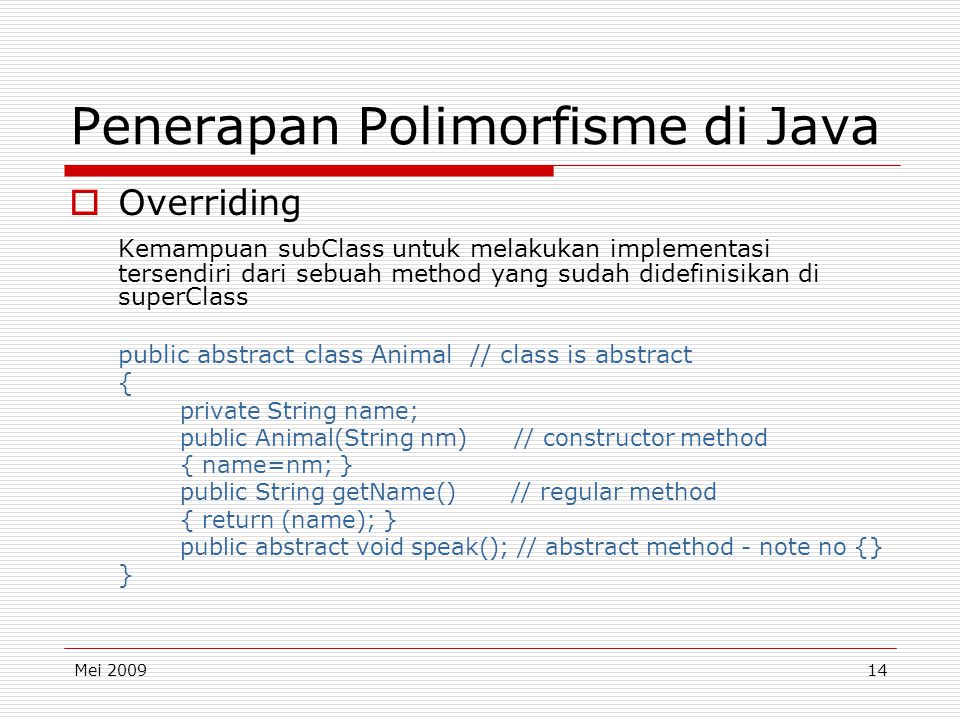 Mei Penerapan Polimorfisme di Java  Overriding Kemampuan subClass untuk melakukan implementasi tersendiri dari sebuah method yang sudah didefinisikan di superClass public abstract class Animal // class is abstract { private String name; public Animal(String nm) // constructor method { name=nm; } public String getName() // regular method { return (name); } public abstract void speak(); // abstract method - note no {} }