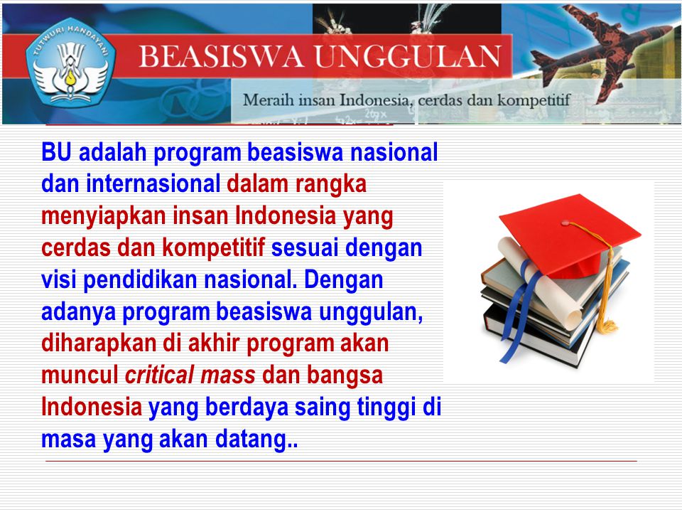 BU adalah program beasiswa nasional dan internasional dalam rangka menyiapkan insan Indonesia yang cerdas dan kompetitif sesuai dengan visi pendidikan nasional.