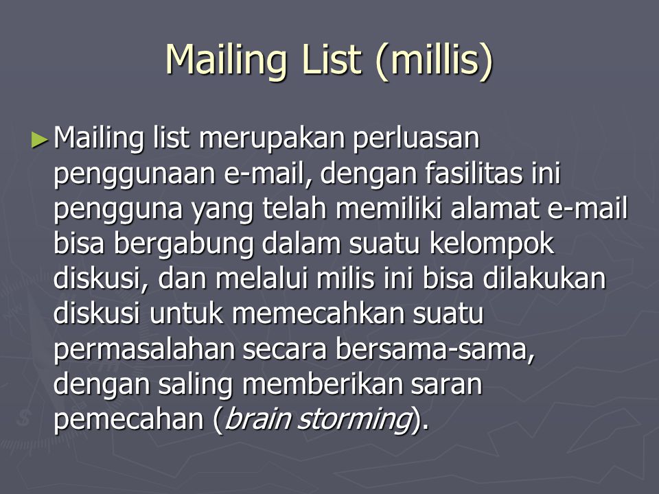 Mailing List (millis) ► Mailing list merupakan perluasan penggunaan  , dengan fasilitas ini pengguna yang telah memiliki alamat  bisa bergabung dalam suatu kelompok diskusi, dan melalui milis ini bisa dilakukan diskusi untuk memecahkan suatu permasalahan secara bersama-sama, dengan saling memberikan saran pemecahan (brain storming).