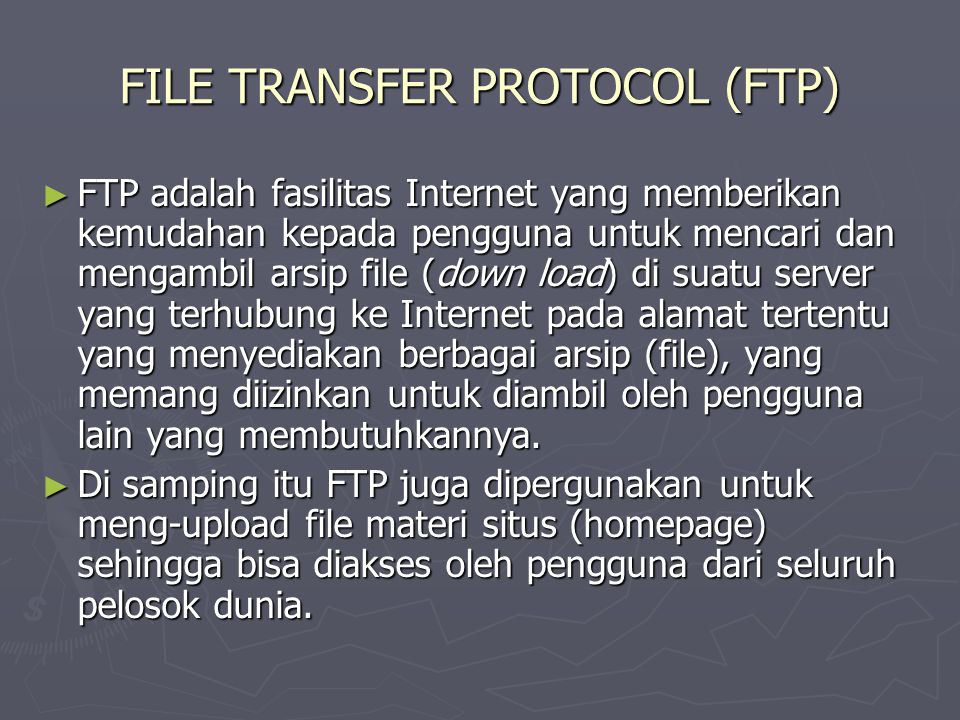 FILE TRANSFER PROTOCOL (FTP) ► FTP adalah fasilitas Internet yang memberikan kemudahan kepada pengguna untuk mencari dan mengambil arsip file (down load) di suatu server yang terhubung ke Internet pada alamat tertentu yang menyediakan berbagai arsip (file), yang memang diizinkan untuk diambil oleh pengguna lain yang membutuhkannya.