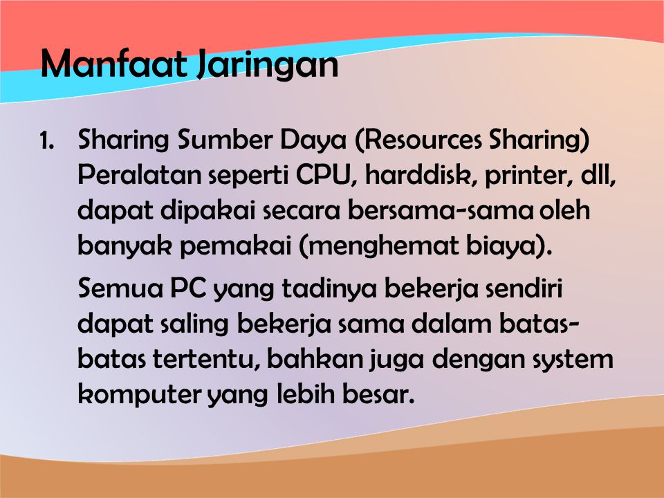 Manfaat Jaringan 1.Sharing Sumber Daya (Resources Sharing) Peralatan seperti CPU, harddisk, printer, dll, dapat dipakai secara bersama-sama oleh banyak pemakai (menghemat biaya).