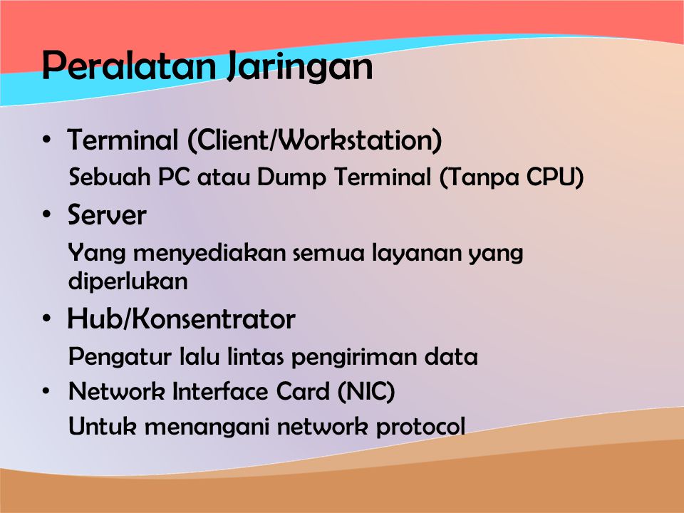 Peralatan Jaringan • Terminal (Client/Workstation) Sebuah PC atau Dump Terminal (Tanpa CPU) • Server Yang menyediakan semua layanan yang diperlukan • Hub/Konsentrator Pengatur lalu lintas pengiriman data • Network Interface Card (NIC) Untuk menangani network protocol