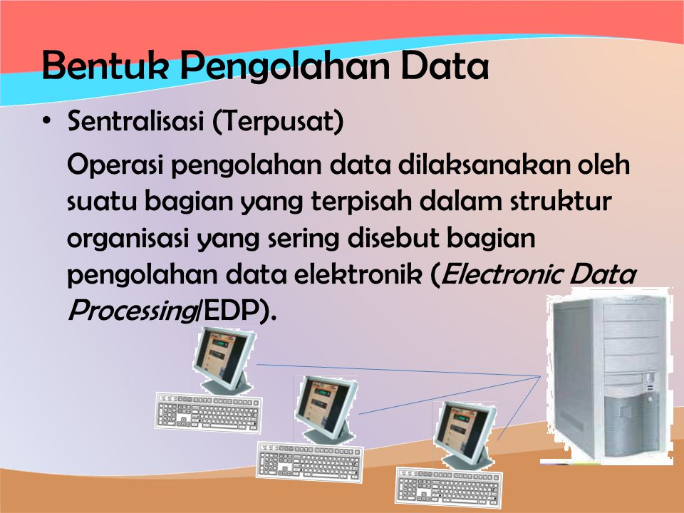 Bentuk Pengolahan Data • Sentralisasi (Terpusat) Operasi pengolahan data dilaksanakan oleh suatu bagian yang terpisah dalam struktur organisasi yang sering disebut bagian pengolahan data elektronik (Electronic Data Processing/EDP).