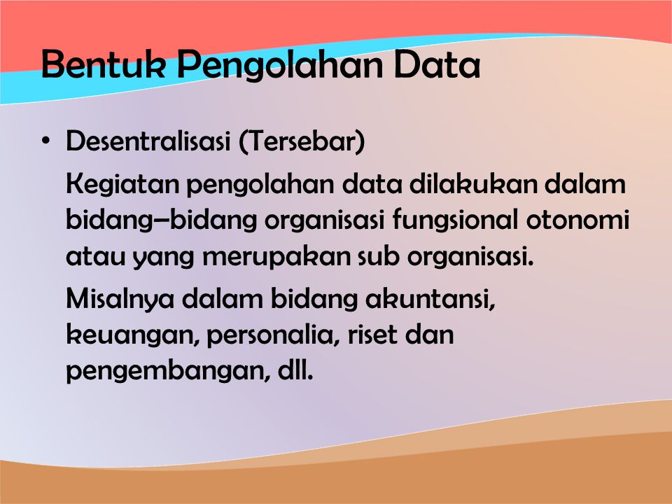 Bentuk Pengolahan Data • Desentralisasi (Tersebar) Kegiatan pengolahan data dilakukan dalam bidang–bidang organisasi fungsional otonomi atau yang merupakan sub organisasi.