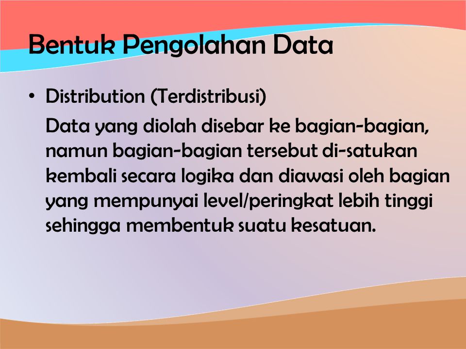 Bentuk Pengolahan Data • Distribution (Terdistribusi) Data yang diolah disebar ke bagian-bagian, namun bagian-bagian tersebut di-satukan kembali secara logika dan diawasi oleh bagian yang mempunyai level/peringkat lebih tinggi sehingga membentuk suatu kesatuan.