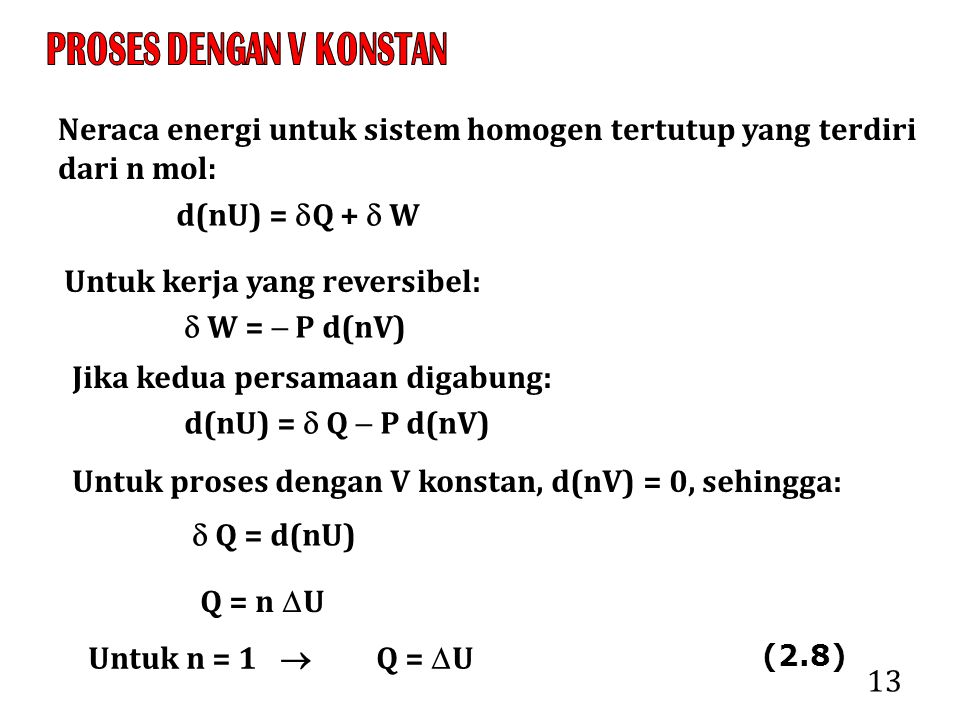 13 Neraca energi untuk sistem homogen tertutup yang terdiri dari n mol: d(nU) =  Q +  W Untuk kerja yang reversibel:  W =  P d(nV) Jika kedua persamaan digabung: d(nU) =  Q  P d(nV) Untuk proses dengan V konstan, d(nV) = 0, sehingga:  Q = d(nU) Q = n  U Untuk n = 1  Q =  U (2.8)
