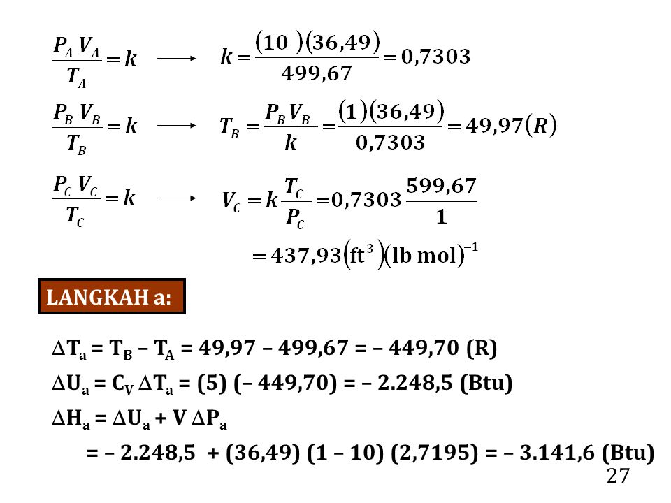 27 LANGKAH a:  T a = T B – T A = 49,97 – 499,67 = – 449,70 (R)  U a = C V  T a = (5) (– 449,70) = – 2.248,5 (Btu)  H a =  U a + V  P a = – 2.248,5 + (36,49) (1 – 10) (2,7195) = – 3.141,6 (Btu)