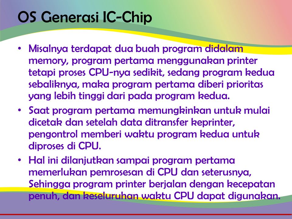 OS Generasi IC-Chip • Misalnya terdapat dua buah program didalam memory, program pertama menggunakan printer tetapi proses CPU-nya sedikit, sedang program kedua sebaliknya, maka program pertama diberi prioritas yang lebih tinggi dari pada program kedua.