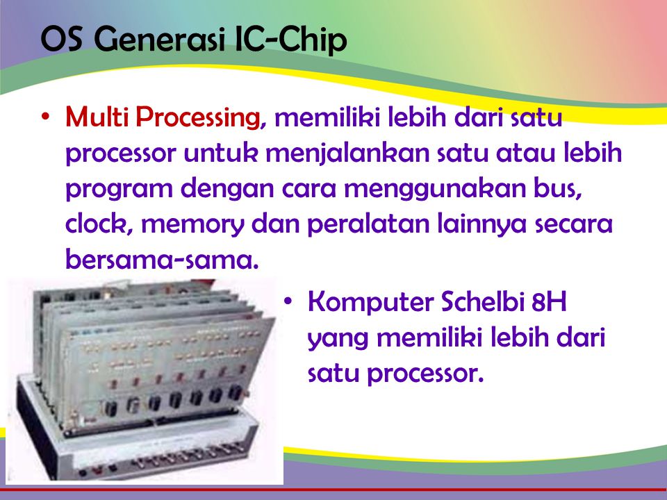 OS Generasi IC-Chip • Multi Processing, memiliki lebih dari satu processor untuk menjalankan satu atau lebih program dengan cara menggunakan bus, clock, memory dan peralatan lainnya secara bersama-sama.