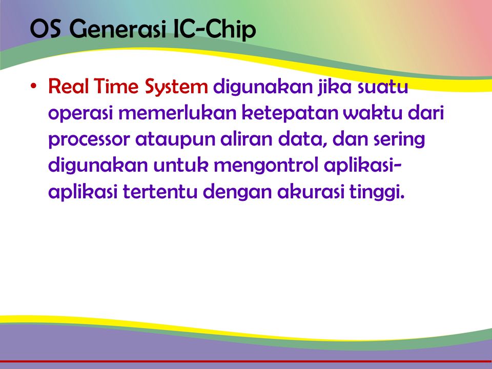 OS Generasi IC-Chip • Real Time System digunakan jika suatu operasi memerlukan ketepatan waktu dari processor ataupun aliran data, dan sering digunakan untuk mengontrol aplikasi- aplikasi tertentu dengan akurasi tinggi.