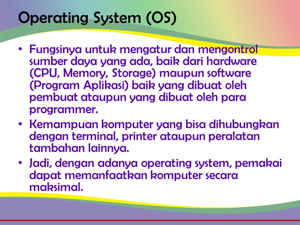 Operating System (OS) • Fungsinya untuk mengatur dan mengontrol sumber daya yang ada, baik dari hardware (CPU, Memory, Storage) maupun software (Program Aplikasi) baik yang dibuat oleh pembuat ataupun yang dibuat oleh para programmer.