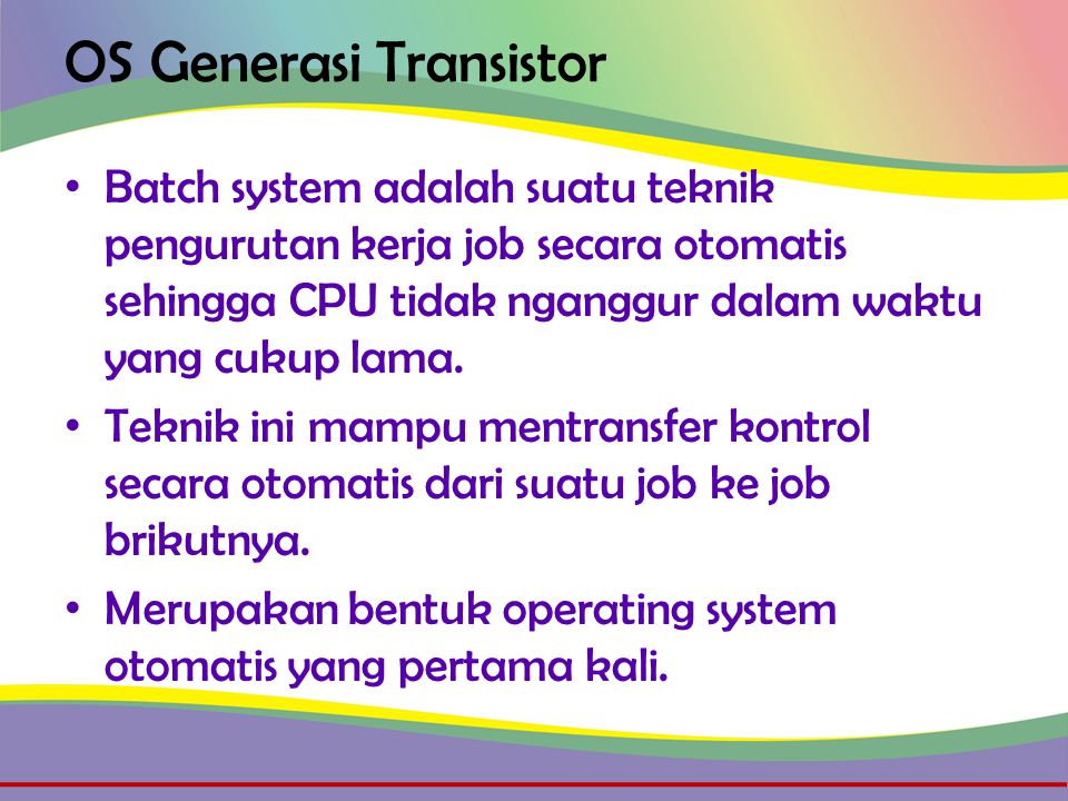 OS Generasi Transistor • Batch system adalah suatu teknik pengurutan kerja job secara otomatis sehingga CPU tidak nganggur dalam waktu yang cukup lama.