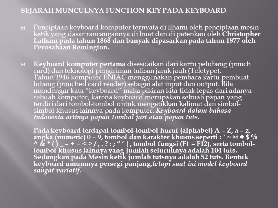 SEJARAH MUNCULNYA FUNCTION KEY PADA KEYBOARD  Penciptaan keyboard komputer ternyata di ilhami oleh penciptaan mesin ketik yang dasar rancangannya di buat dan di patenkan oleh Christopher Latham pada tahun 1868 dan banyak dipasarkan pada tahun 1877 oleh Perusahaan Remington.