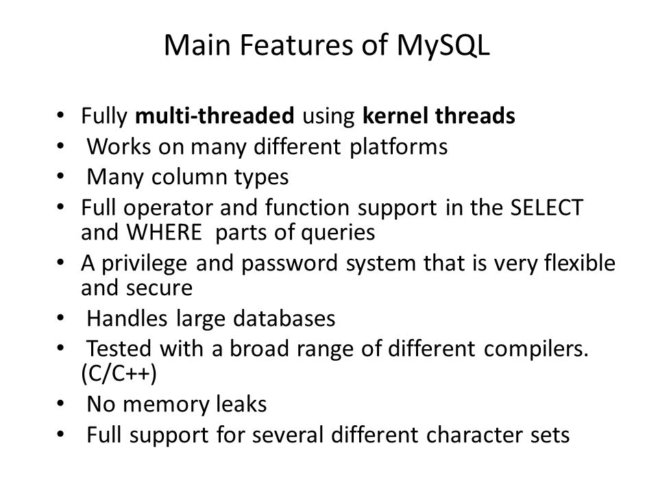 Main Features of MySQL • Fully multi-threaded using kernel threads • Works on many different platforms • Many column types • Full operator and function support in the SELECT and WHERE parts of queries • A privilege and password system that is very flexible and secure • Handles large databases • Tested with a broad range of different compilers.